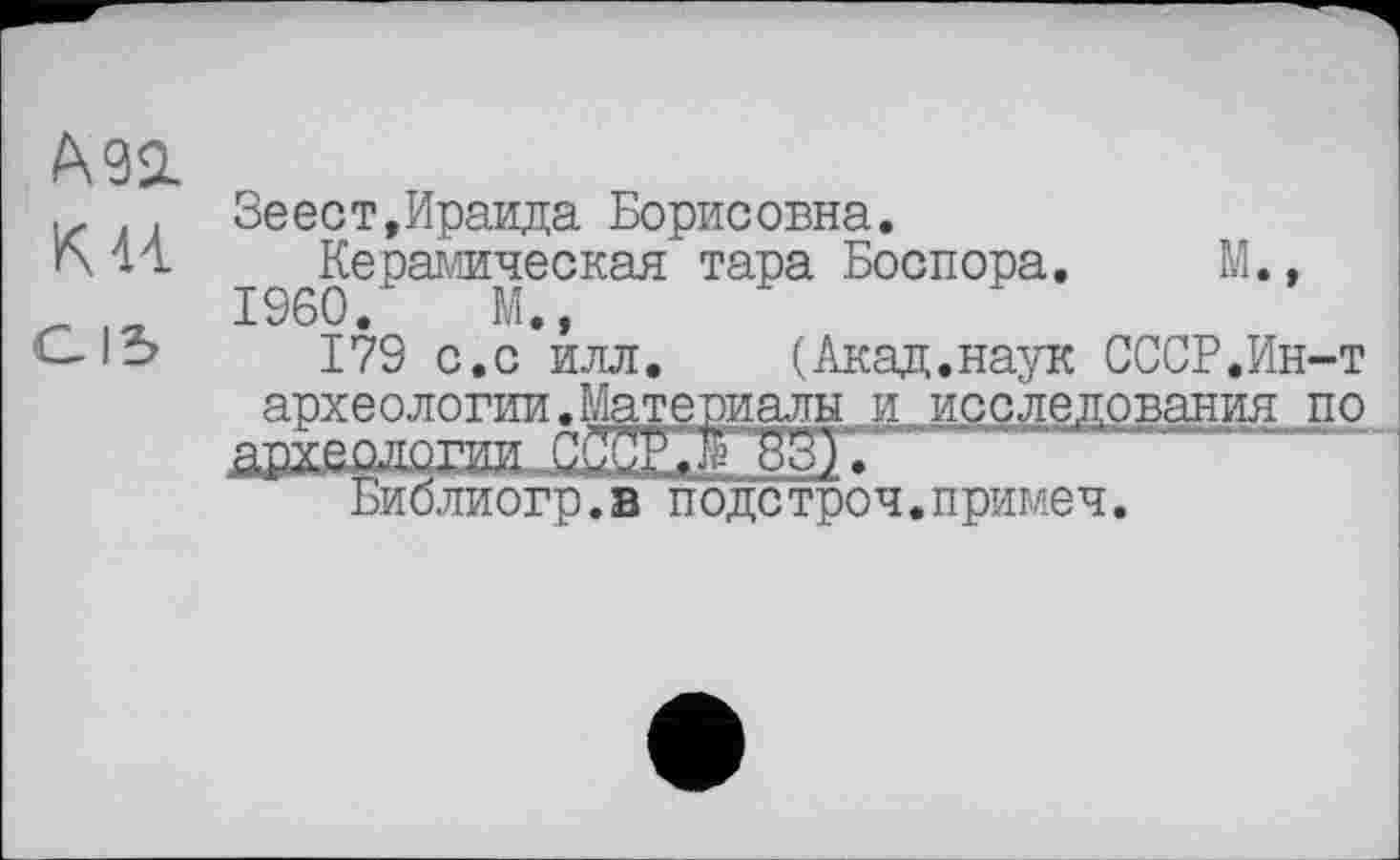 ﻿, Зеест,Ираида Борисовна.
14 Керамическая тара Боспора. М.,
~ її. I960. М.,
-lb 179 с.с илл. (Акад.наук СССР.Ин-т археологии.Материалы и исследования по здаологли УУЮ ВЗУ
Биолиогр.в подстроч.примеч.